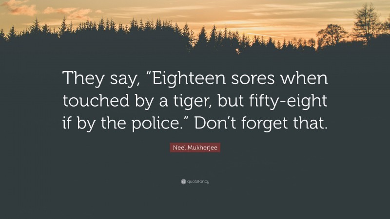 Neel Mukherjee Quote: “They say, “Eighteen sores when touched by a tiger, but fifty-eight if by the police.” Don’t forget that.”