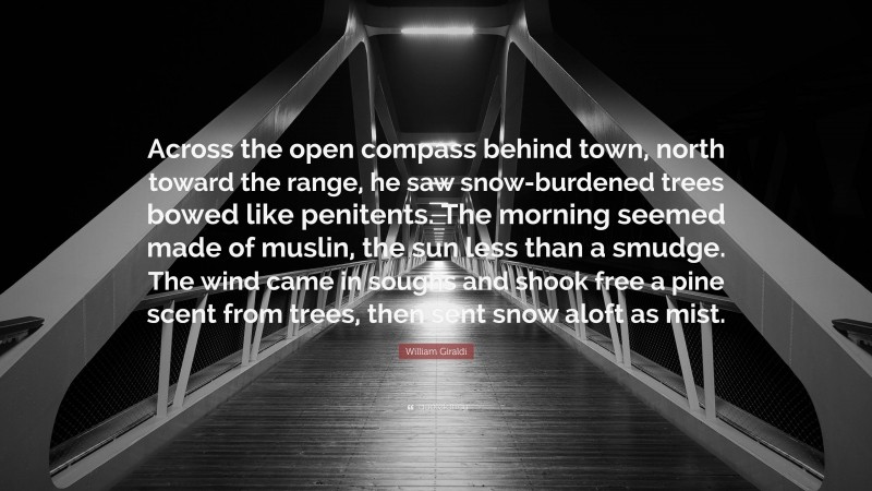 William Giraldi Quote: “Across the open compass behind town, north toward the range, he saw snow-burdened trees bowed like penitents. The morning seemed made of muslin, the sun less than a smudge. The wind came in soughs and shook free a pine scent from trees, then sent snow aloft as mist.”