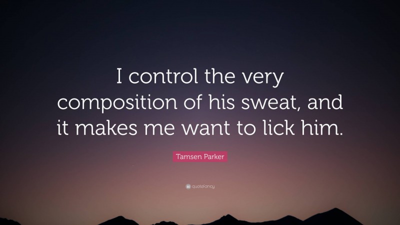 Tamsen Parker Quote: “I control the very composition of his sweat, and it makes me want to lick him.”