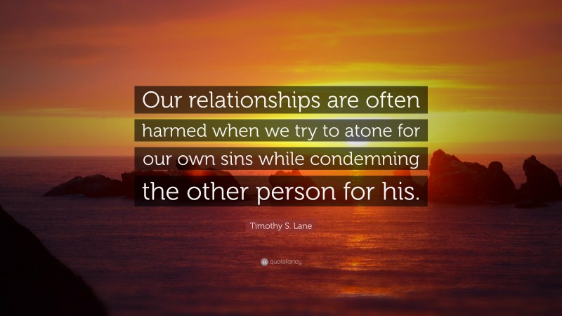Timothy S. Lane Quote: “Our relationships are often harmed when we try to atone for our own sins while condemning the other person for his.”