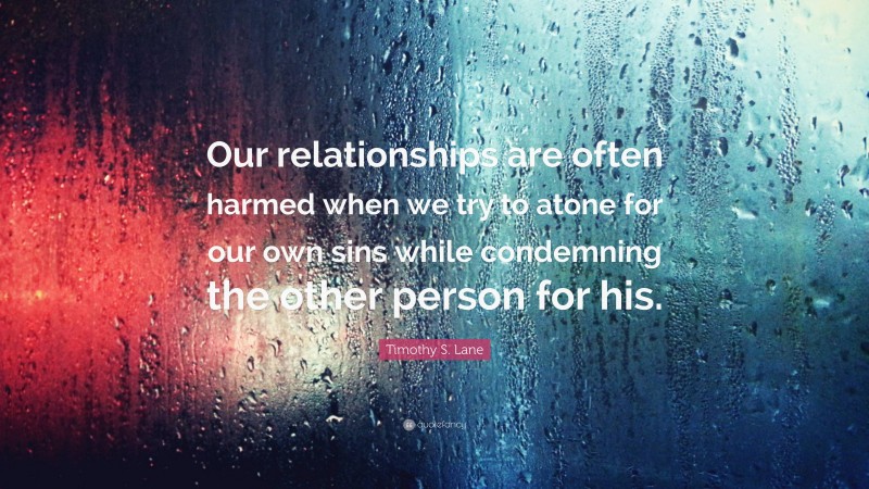 Timothy S. Lane Quote: “Our relationships are often harmed when we try to atone for our own sins while condemning the other person for his.”