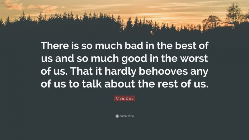Chris Enss Quote: “There is so much bad in the best of us and so much good in the worst of us. That it hardly behooves any of us to talk about the rest of us.”