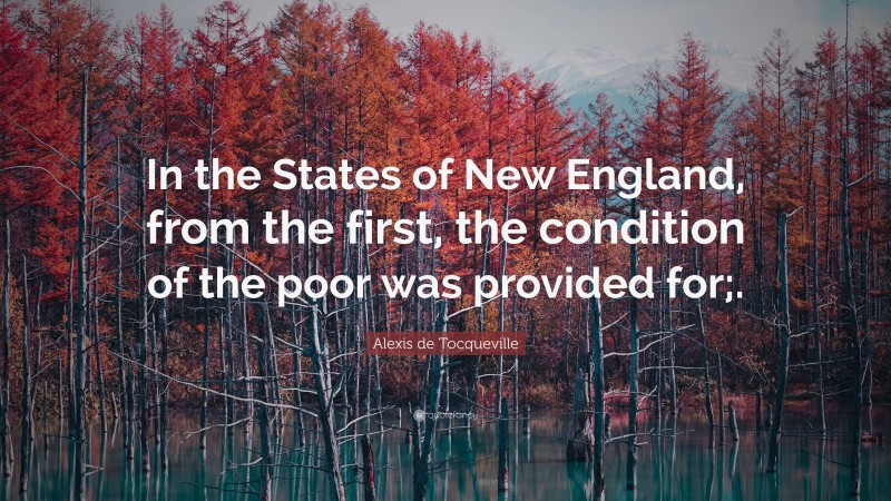 Alexis de Tocqueville Quote: “In the States of New England, from the first, the condition of the poor was provided for;.”