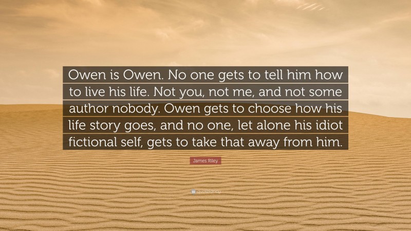 James Riley Quote: “Owen is Owen. No one gets to tell him how to live his life. Not you, not me, and not some author nobody. Owen gets to choose how his life story goes, and no one, let alone his idiot fictional self, gets to take that away from him.”