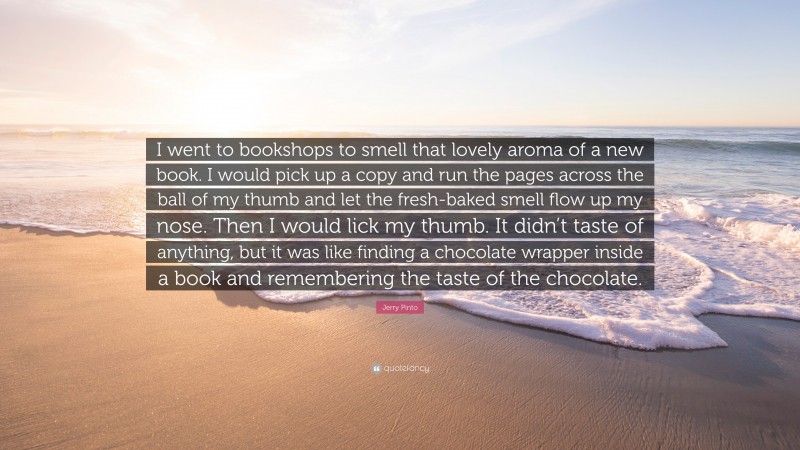 Jerry Pinto Quote: “I went to bookshops to smell that lovely aroma of a new book. I would pick up a copy and run the pages across the ball of my thumb and let the fresh-baked smell flow up my nose. Then I would lick my thumb. It didn’t taste of anything, but it was like finding a chocolate wrapper inside a book and remembering the taste of the chocolate.”