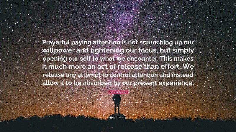 David G. Benner Quote: “Prayerful paying attention is not scrunching up our willpower and tightening our focus, but simply opening our self to what we encounter. This makes it much more an act of release than effort. We release any attempt to control attention and instead allow it to be absorbed by our present experience.”