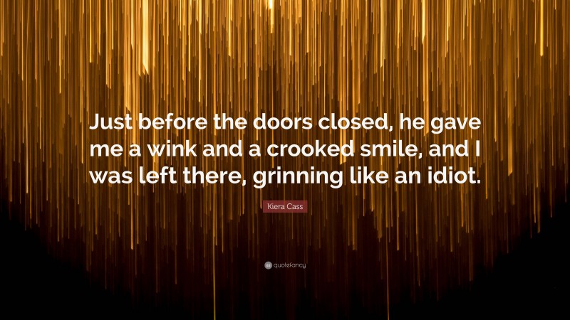 Kiera Cass Quote: “Just before the doors closed, he gave me a wink and a crooked smile, and I was left there, grinning like an idiot.”
