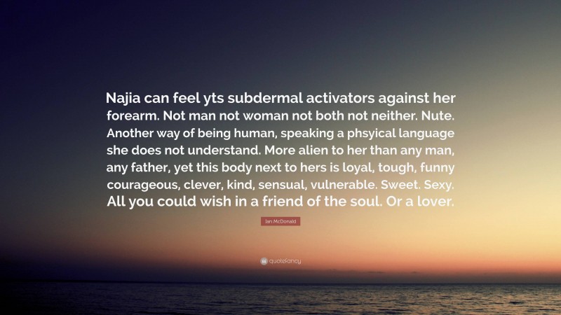 Ian McDonald Quote: “Najia can feel yts subdermal activators against her forearm. Not man not woman not both not neither. Nute. Another way of being human, speaking a phsyical language she does not understand. More alien to her than any man, any father, yet this body next to hers is loyal, tough, funny courageous, clever, kind, sensual, vulnerable. Sweet. Sexy. All you could wish in a friend of the soul. Or a lover.”