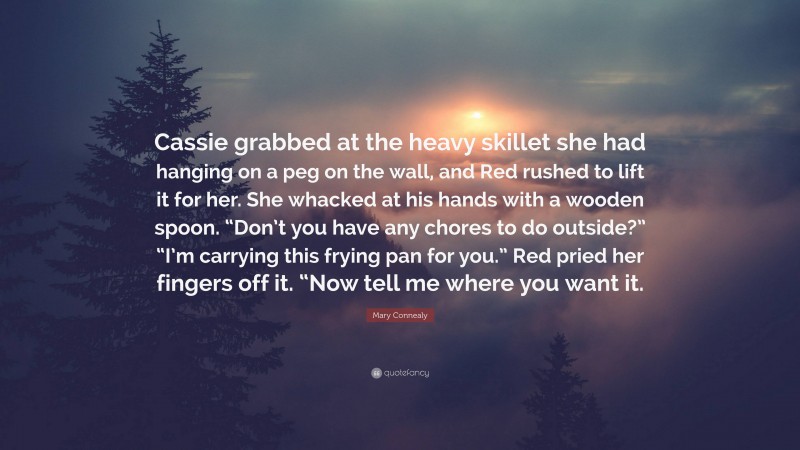 Mary Connealy Quote: “Cassie grabbed at the heavy skillet she had hanging on a peg on the wall, and Red rushed to lift it for her. She whacked at his hands with a wooden spoon. “Don’t you have any chores to do outside?” “I’m carrying this frying pan for you.” Red pried her fingers off it. “Now tell me where you want it.”