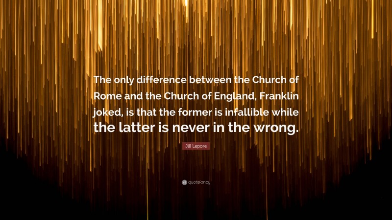 Jill Lepore Quote: “The only difference between the Church of Rome and the Church of England, Franklin joked, is that the former is infallible while the latter is never in the wrong.”