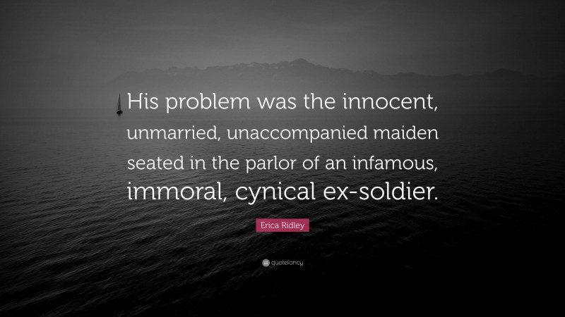 Erica Ridley Quote: “His problem was the innocent, unmarried, unaccompanied maiden seated in the parlor of an infamous, immoral, cynical ex-soldier.”