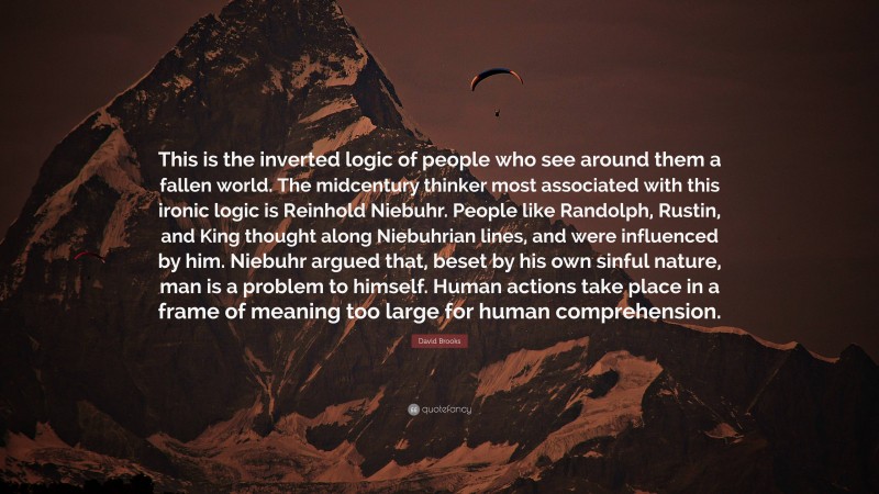 David Brooks Quote: “This is the inverted logic of people who see around them a fallen world. The midcentury thinker most associated with this ironic logic is Reinhold Niebuhr. People like Randolph, Rustin, and King thought along Niebuhrian lines, and were influenced by him. Niebuhr argued that, beset by his own sinful nature, man is a problem to himself. Human actions take place in a frame of meaning too large for human comprehension.”