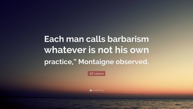 Jill Lepore Quote: “Each man calls barbarism whatever is not his own practice,” Montaigne observed.”