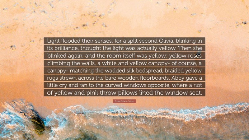 Susan Gilbert-Collins Quote: “Light flooded their senses; for a split second Olivia, blinking in its brilliance, thought the light was actually yellow. Then she blinked again, and the room itself was yellow: yellow roses climbing the walls, a white and yellow canopy- of course, a canopy- matching the wadded silk bedspread, braided yellow rugs strewn across the bare wooden floorboards. Abby gave a little cry and ran to the curved windows opposite, where a riot of yellow and pink throw pillows lined the window seat.”