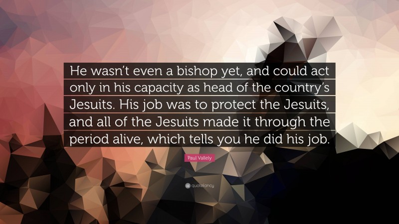 Paul Vallely Quote: “He wasn’t even a bishop yet, and could act only in his capacity as head of the country’s Jesuits. His job was to protect the Jesuits, and all of the Jesuits made it through the period alive, which tells you he did his job.”