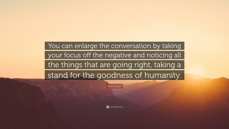 Pam Grout Quote: “You can enlarge the conversation by taking your focus off the negative and noticing all the things that are going right, taking a stand for the goodness of humanity.”