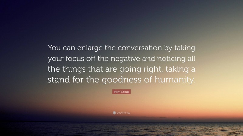 Pam Grout Quote: “You can enlarge the conversation by taking your focus off the negative and noticing all the things that are going right, taking a stand for the goodness of humanity.”