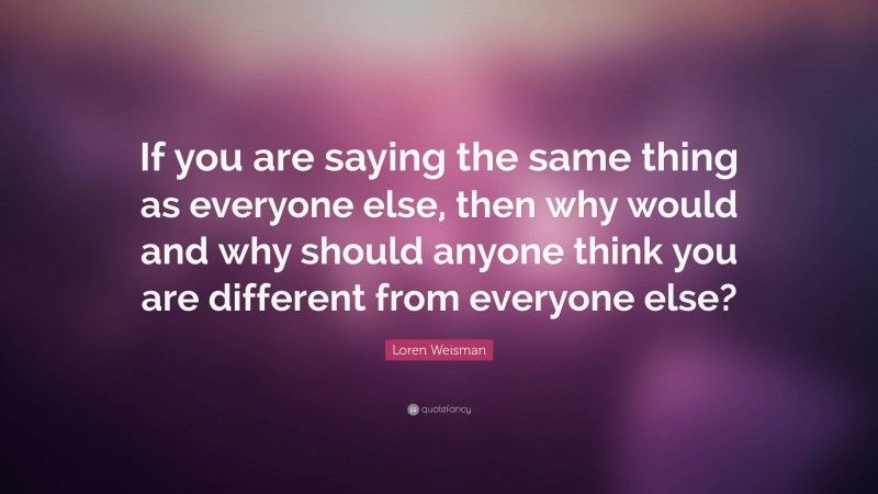 Loren Weisman Quote: “If you are saying the same thing as everyone else, then why would and why should anyone think you are different from everyone else?”