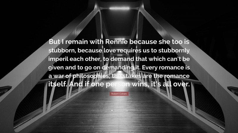 Robert Cohen Quote: “But I remain with Rennie because she too is stubborn, because love requires us to stubbornly imperil each other, to demand that which can’t be given and to go on demanding it. Every romance is a war of philosophies; the stakes are the romance itself. And if one person wins, it’s all over.”