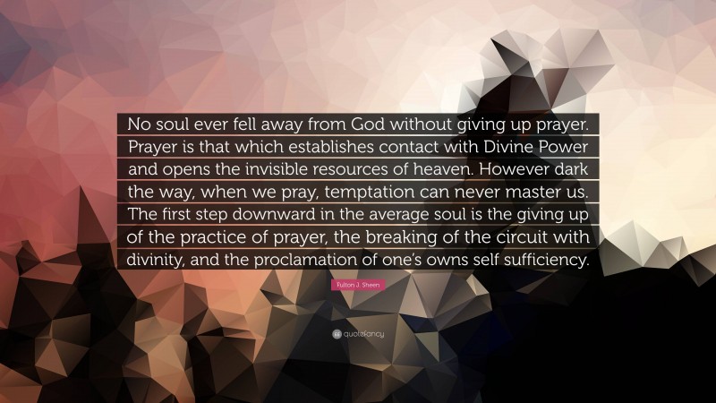 Fulton J. Sheen Quote: “No soul ever fell away from God without giving up prayer. Prayer is that which establishes contact with Divine Power and opens the invisible resources of heaven. However dark the way, when we pray, temptation can never master us. The first step downward in the average soul is the giving up of the practice of prayer, the breaking of the circuit with divinity, and the proclamation of one’s owns self sufficiency.”