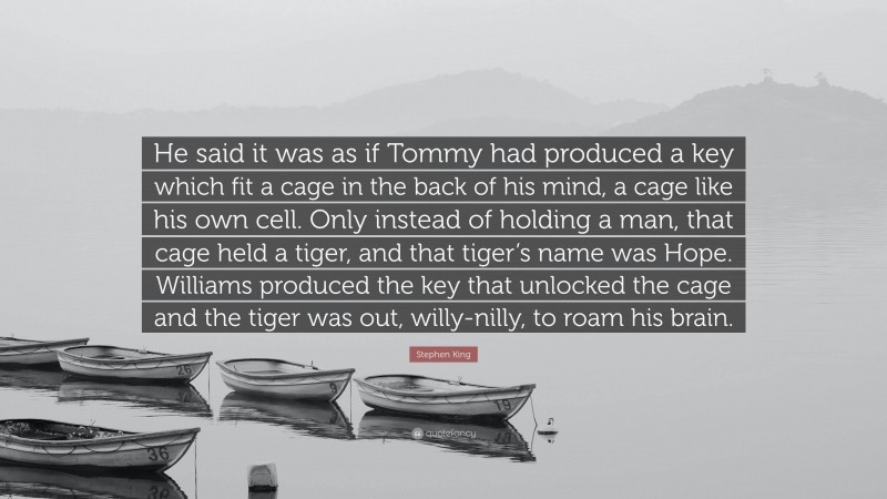 Stephen King Quote: “He said it was as if Tommy had produced a key which fit a cage in the back of his mind, a cage like his own cell. Only instead of holding a man, that cage held a tiger, and that tiger’s name was Hope. Williams produced the key that unlocked the cage and the tiger was out, willy-nilly, to roam his brain.”