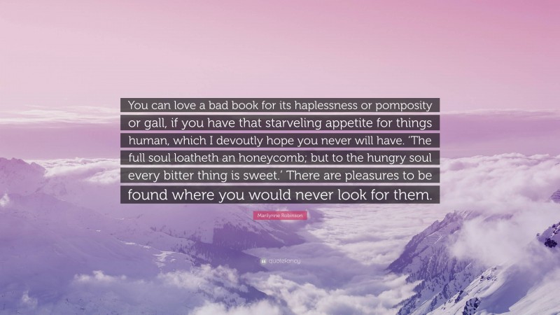 Marilynne Robinson Quote: “You can love a bad book for its haplessness or pomposity or gall, if you have that starveling appetite for things human, which I devoutly hope you never will have. ‘The full soul loatheth an honeycomb; but to the hungry soul every bitter thing is sweet.’ There are pleasures to be found where you would never look for them.”