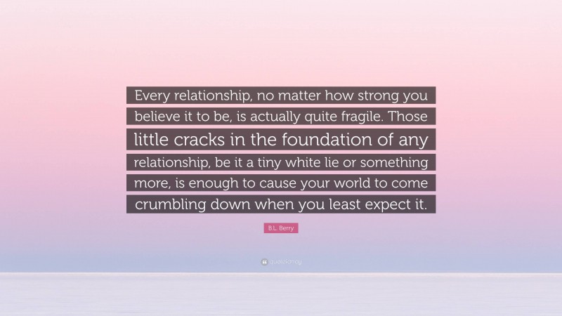 B.L. Berry Quote: “Every relationship, no matter how strong you believe it to be, is actually quite fragile. Those little cracks in the foundation of any relationship, be it a tiny white lie or something more, is enough to cause your world to come crumbling down when you least expect it.”