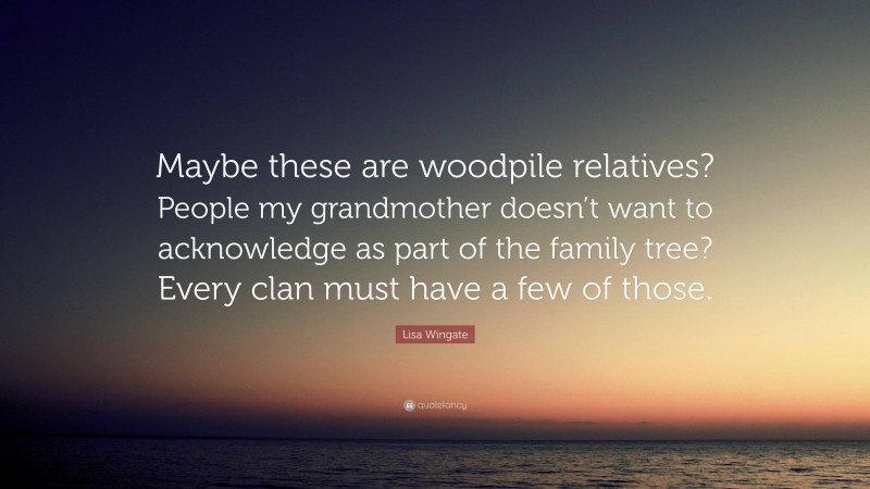 Lisa Wingate Quote: “Maybe these are woodpile relatives? People my grandmother doesn’t want to acknowledge as part of the family tree? Every clan must have a few of those.”