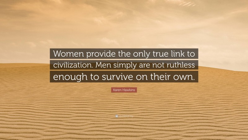 Karen Hawkins Quote: “Women provide the only true link to civilization. Men simply are not ruthless enough to survive on their own.”
