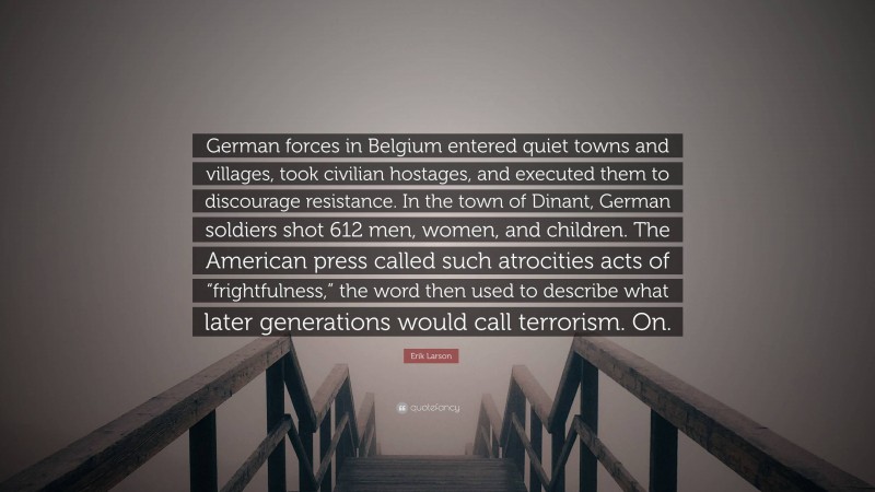 Erik Larson Quote: “German forces in Belgium entered quiet towns and villages, took civilian hostages, and executed them to discourage resistance. In the town of Dinant, German soldiers shot 612 men, women, and children. The American press called such atrocities acts of “frightfulness,” the word then used to describe what later generations would call terrorism. On.”
