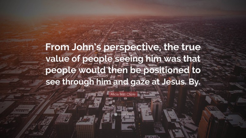 Alicia Britt Chole Quote: “From John’s perspective, the true value of people seeing him was that people would then be positioned to see through him and gaze at Jesus. By.”
