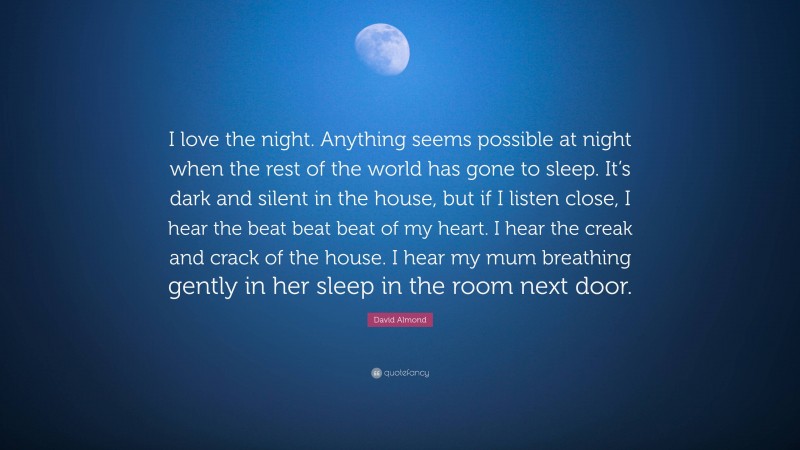 David Almond Quote: “I love the night. Anything seems possible at night when the rest of the world has gone to sleep. It’s dark and silent in the house, but if I listen close, I hear the beat beat beat of my heart. I hear the creak and crack of the house. I hear my mum breathing gently in her sleep in the room next door.”