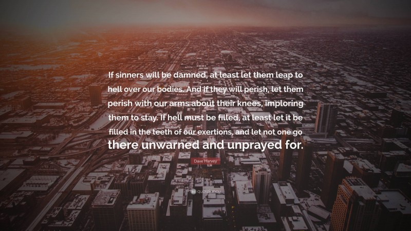 Dave Harvey Quote: “If sinners will be damned, at least let them leap to hell over our bodies. And if they will perish, let them perish with our arms about their knees, imploring them to stay. If hell must be filled, at least let it be filled in the teeth of our exertions, and let not one go there unwarned and unprayed for.”