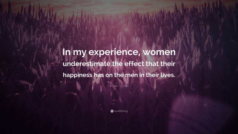 Shawn T. Smith Quote: “In my experience, women underestimate the effect that their happiness has on the men in their lives.”