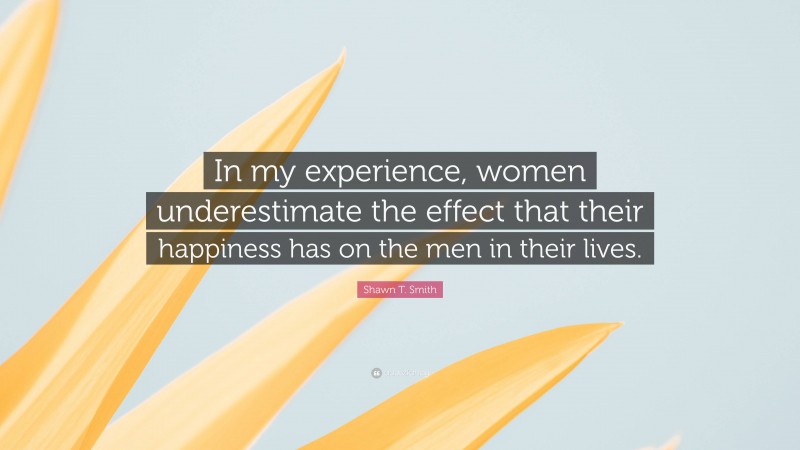 Shawn T. Smith Quote: “In my experience, women underestimate the effect that their happiness has on the men in their lives.”