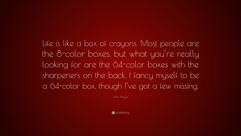 John Mayer Quote: “Life is like a box of crayons. Most people are the 8-color boxes, but what you’re really looking for are the 64-color boxes with the sharpeners on the back. I fancy myself to be a 64-color box, though I’ve got a few missing.”