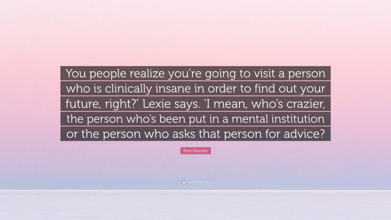 Bree Despain Quote: “You people realize you’re going to visit a person who is clinically insane in order to find out your future, right?′ Lexie says. ‘I mean, who’s crazier, the person who’s been put in a mental institution or the person who asks that person for advice?”