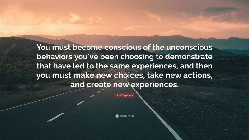 Joe Dispenza Quote: “You must become conscious of the unconscious behaviors you’ve been choosing to demonstrate that have led to the same experiences, and then you must make new choices, take new actions, and create new experiences.”