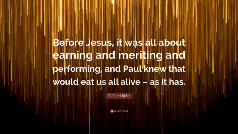 Richard Rohr Quote: “Before Jesus, it was all about earning and meriting and performing, and Paul knew that would eat us all alive – as it has.”