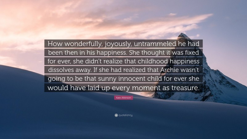 Kate Atkinson Quote: “How wonderfully, joyously, untrammeled he had been then in his happiness. She thought it was fixed for ever, she didn’t realize that childhood happiness dissolves away. If she had realized that Archie wasn’t going to be that sunny innocent child for ever she would have laid up every moment as treasure.”