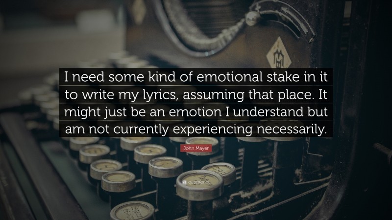 John Mayer Quote: “I need some kind of emotional stake in it to write my lyrics, assuming that place. It might just be an emotion I understand but am not currently experiencing necessarily.”