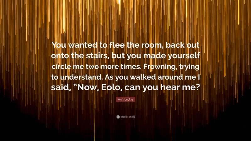 Ann Leckie Quote: “You wanted to flee the room, back out onto the stairs, but you made yourself circle me two more times. Frowning, trying to understand. As you walked around me I said, “Now, Eolo, can you hear me?”