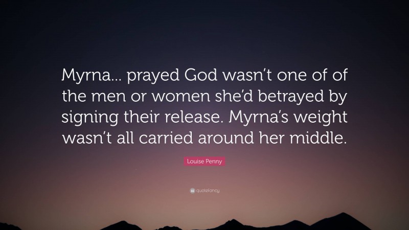 Louise Penny Quote: “Myrna... prayed God wasn’t one of of the men or women she’d betrayed by signing their release. Myrna’s weight wasn’t all carried around her middle.”