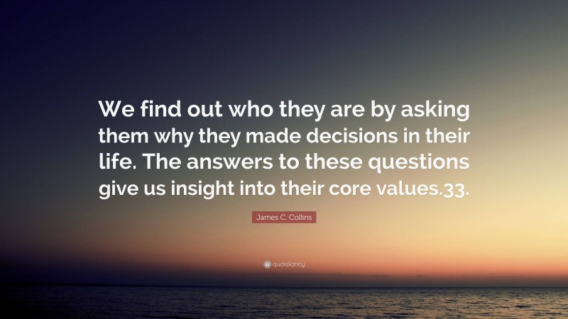 James C. Collins Quote: “We find out who they are by asking them why they made decisions in their life. The answers to these questions give us insight into their core values.33.”