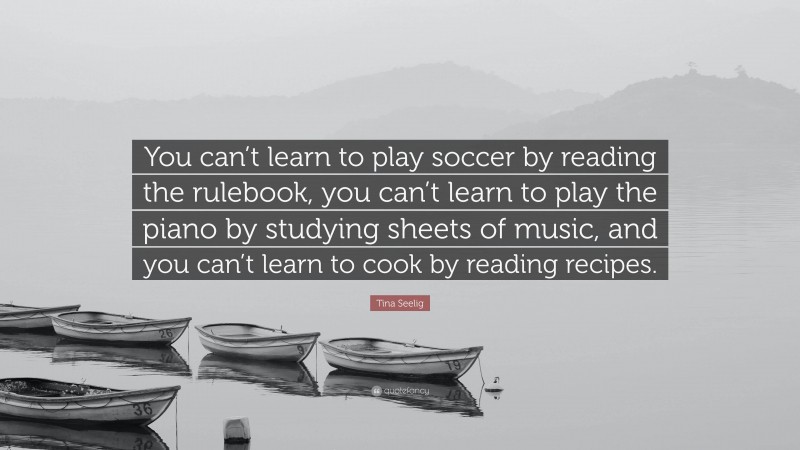 Tina Seelig Quote: “You can’t learn to play soccer by reading the rulebook, you can’t learn to play the piano by studying sheets of music, and you can’t learn to cook by reading recipes.”