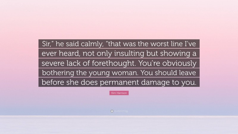 Kim Harrison Quote: “Sir,” he said calmly, “that was the worst line I’ve ever heard, not only insulting but showing a severe lack of forethought. You’re obviously bothering the young woman. You should leave before she does permanent damage to you.”