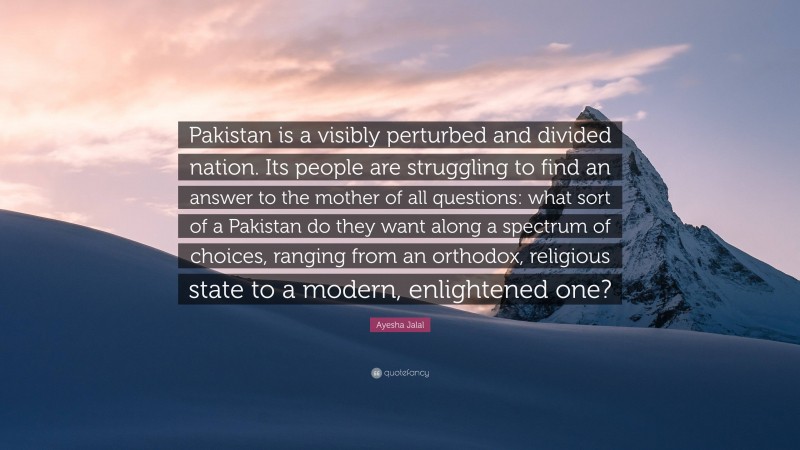 Ayesha Jalal Quote: “Pakistan is a visibly perturbed and divided nation. Its people are struggling to find an answer to the mother of all questions: what sort of a Pakistan do they want along a spectrum of choices, ranging from an orthodox, religious state to a modern, enlightened one?”