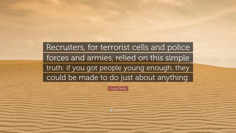 Louise Penny Quote: “Recruiters, for terrorist cells and police forces and armies, relied on this simple truth: if you got people young enough, they could be made to do just about anything.”