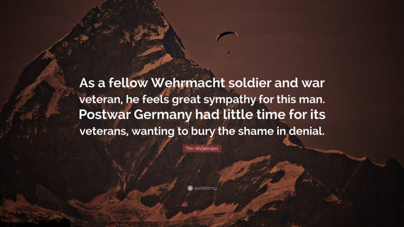 Tim Wickenden Quote: “As a fellow Wehrmacht soldier and war veteran, he feels great sympathy for this man. Postwar Germany had little time for its veterans, wanting to bury the shame in denial.”