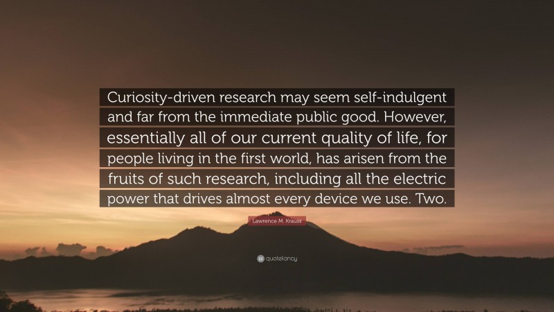 Lawrence M. Krauss Quote: “Curiosity-driven research may seem self-indulgent and far from the immediate public good. However, essentially all of our current quality of life, for people living in the first world, has arisen from the fruits of such research, including all the electric power that drives almost every device we use. Two.”